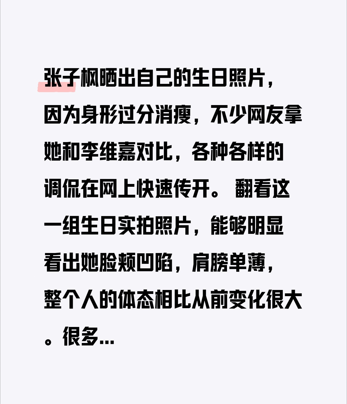 张子枫晒出自己的生日照片，因为身形过分消瘦，不少网友拿她和李维嘉对比，各种各样的调侃在网上快速传开。
 
翻看这一组生日实拍照片，能够明显看出她脸颊凹陷，肩膀单薄，整个人的体态相比从前变化很大。很多一直关注她的观众，印象还停留在她早年圆圆的脸蛋，青涩又饱满的模样。突然出现的外形落差，让不少网友一时难
