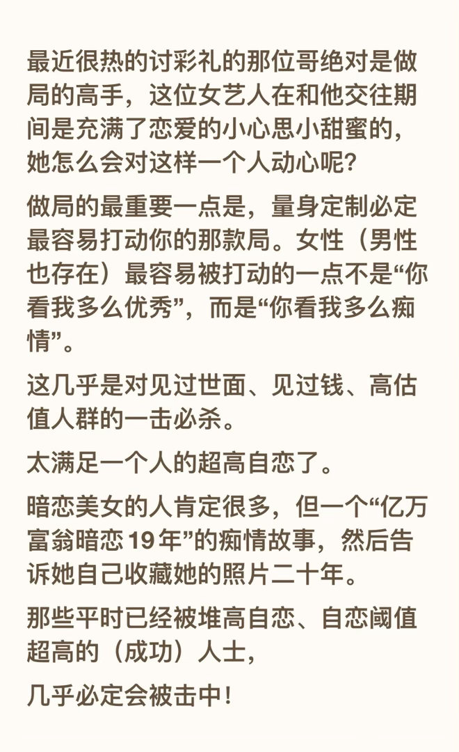 最近很热的讨彩礼的那位哥绝对是做局的高手，这位女艺人在和他交往期间是充满了恋爱的小心思小甜蜜的，她怎么会对这样一个人动心呢？
做局的最重要一点是，量身定制必定最容易打动你的那款局。女性（男性也存在）最容易被打动的一点不是“你看我多么优秀”，而是“你看我多么痴情”。
这几乎是对见过世 ​