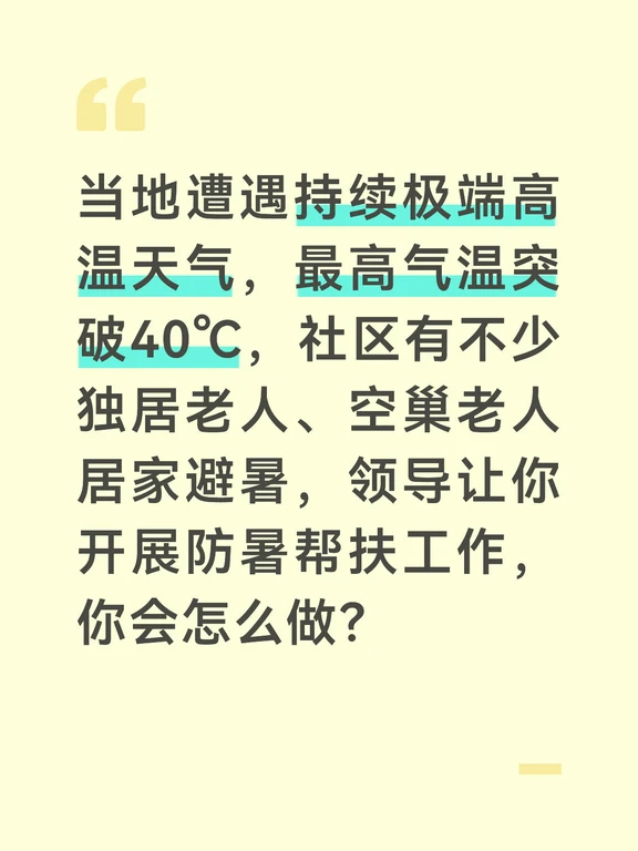 参考答案
极端高温天气下，独居老人是中暑高危群体，我会以“排查到位、帮扶到位、宣传到位”为核心，保障老年群体安全度夏。首先梳理辖区独居、空巢、高龄老人的台账，组建由网格员、志愿者组成的帮扶小组，备好藿香正气水、清凉油、矿泉水等防暑物资，提前对接社区卫生服务站，做好中暑应急救治准备。
开展上门走访排查，逐户上门看望独居老人，查看家中通风、降温设备是否正常，给老人送上防暑物资，手把手教老人正确使用防暑药品。对没有空调、降温条件差的老人，劝说其到社区党群服务中心的纳凉点避暑，纳凉点开放空调、配备饮用水和休息座椅，全天对居民开放。
同步做好高温防暑宣传，通过业主群、上门告知等方式，提醒老人减少正午外出，勤补水、清淡饮食，出现头晕、乏力等中暑症状第一时间联系社区或家属；同时叮嘱老人的子女定期电话问候，社区网格员每天对重点老人进行电话回访，确保出现异常能第一时间处置。
针对户外作业的快递员、保洁员等群体，我也会在社区暖心驿站补充防暑物资，提供免费饮用水和避暑场地。后续持续关注高温预警，动态调整...