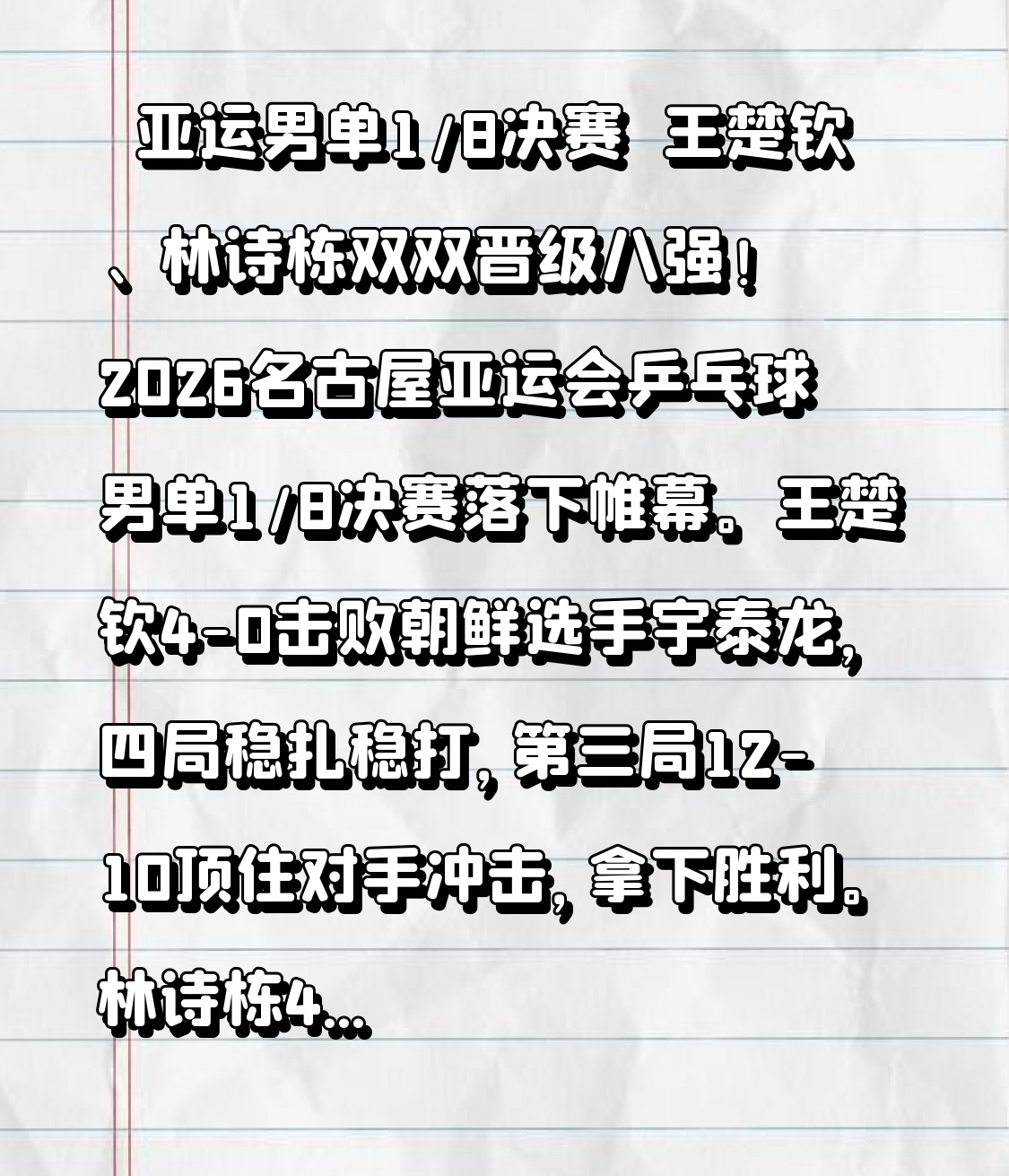 🔥亚运男单1/8决赛｜王楚钦、林诗栋双双晋级八强！
2026名古屋亚运会乒乓球男单1/8决赛落下帷幕。
王楚钦4-0击败朝鲜选手宇泰龙，四局稳扎稳打，第三局12-10顶住对手冲击，拿下胜利。
林诗栋4-0战胜印度选手玛纳什·沙，攻防在线，顺利拿到八强席位。

国乒两位男单选手全员晋级，继续冲击更高荣