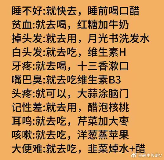睡不好:就快去，睡前喝口醋贫血:就去喝，红糖加牛奶掉头发:就去用，月光书洗发水白头发:就去吃，维生素H牙疼:就去喝，十三香漱口嘴巴臭:就去吃维生素B3头疼:就可以，大蒜涂脑门记性差:就去用，醋泡核桃耳鸣:就去吃，芹菜加大枣咳嗽:就去吃，洋葱蒸苹果大便难:就去吃，韭菜焯水+醋 ​