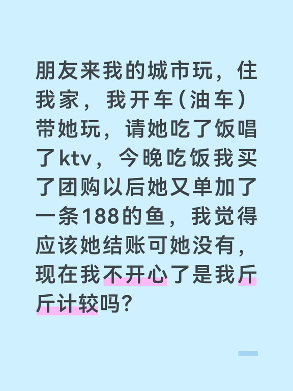 我俩是大学同学，她来太原找我玩。我开车去高铁站接的她，请她吃了牛蛙火锅和唱了夜场ktv。第二天我全程开车带她玩，除了市内的景点还有距离我家80公里的景区，单程开车一个半小时左右（景区停车都免费）。今天是第三天，全程打车，打车基本一人一趟。早上我请她吃了特色早餐，中午饭是各掏各的，晚上我先买了团购双人套餐，她说想加个肉，就加了条鱼188。我认为这个鱼应该是她掏钱，可她并没有，我俩在收银台那里面面相觑最后是我付的钱。
我觉得她住在我家，并且我全程开车带她玩，也没有让她掏油费，吃饭基本也是我掏的钱，她三天就请我吃了一顿麻辣拌和一杯奶茶。今晚他单加的这条鱼，应该她掏钱了吧。
我之前去找她玩过，但那是她还在读研究生住宿舍，所以我认为她本可以住宿舍，是陪我住酒店所以就没有让她a酒店钱，出行基本是地铁各付各的，吃饭一人一顿。如果我当初去郑州她全包的话，我今天也会全包，可当时在我看来算是aa的状态，所以今天她来找我并且不付钱我有点不高兴。
