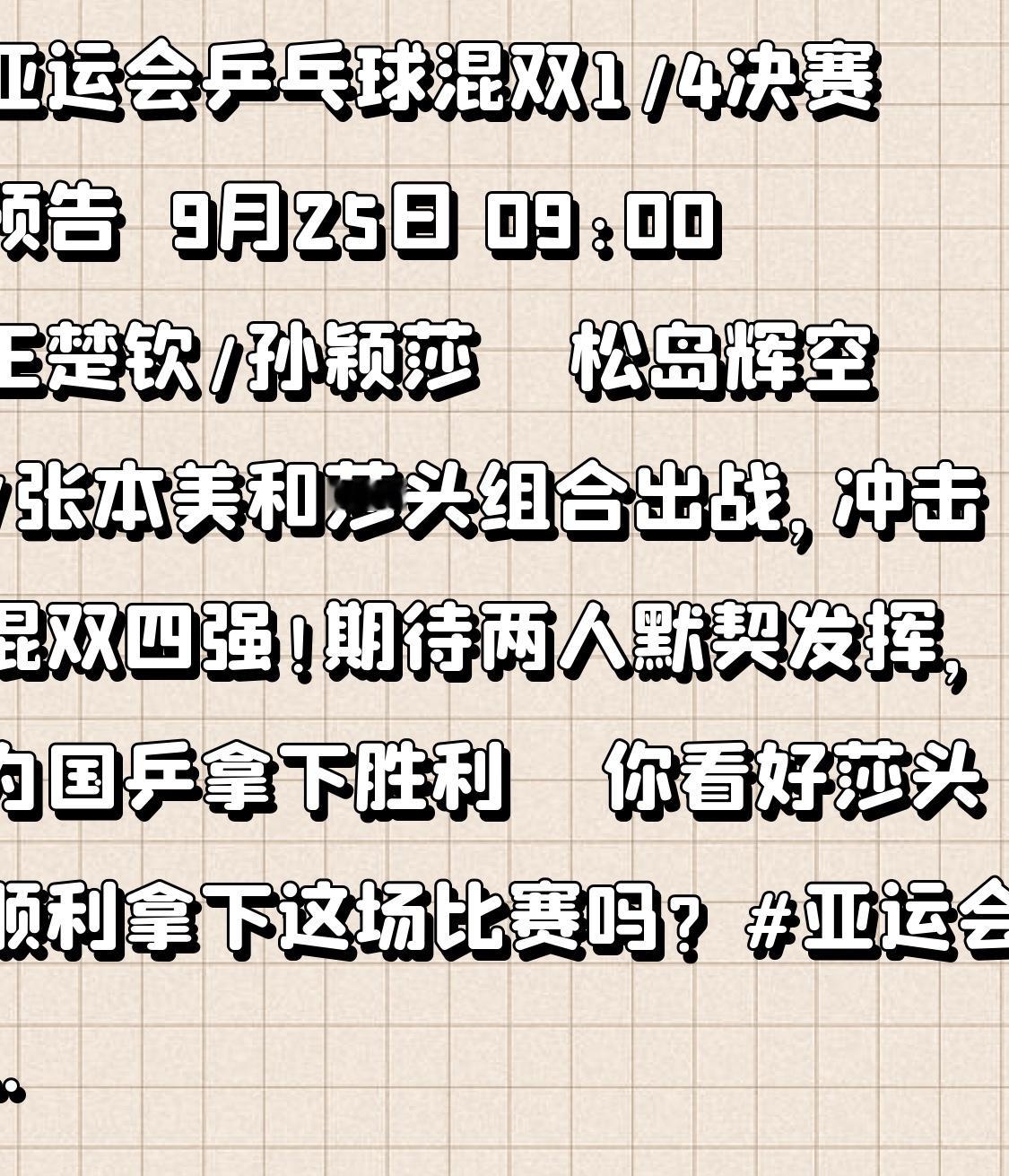 亚运会乒乓球混双1/4决赛预告🔥
9月25日 09:00
王楚钦/孙颖莎 🆚 松岛辉空/张本美和
莎头组合出战，冲击混双四强！
期待两人默契发挥，为国乒拿下胜利🇨🇳

你看好莎头顺利拿下这场比赛吗？
亚运会 国乒 王楚钦孙颖莎
