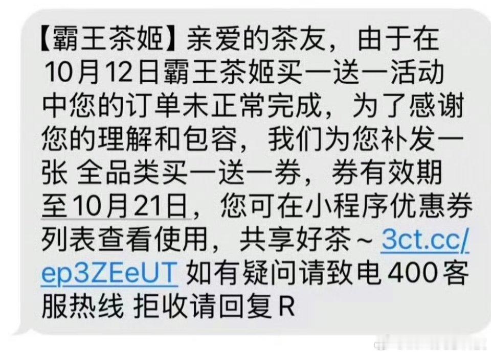 霸王茶姬向用户补发买一送一券霸王茶姬向活动受影响用户补发买一送一券。此前品牌推出全饮品买一送一活动，活动热度火爆引发小程序爆单，大量用户订单未能正常完成。品牌主动识别异常订单，向相关用户补发全品类买一送一券，券有效期至10月21日，可在小程序查看。这次及时补偿收获不少好评，积极直面活动突发状况，用诚意回馈消费者。兼顾用户体验，展现品牌处理问题的担当。