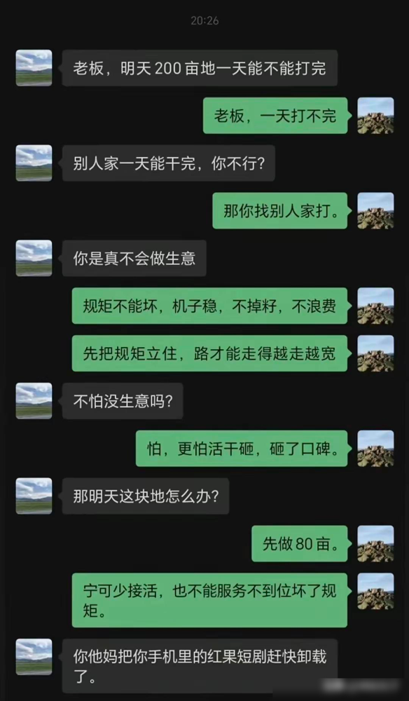 红果短剧后遗症有多离谱！农机老板谈生意满口霸总台词，客户当场破防。

老板说机器稳、不浪费，还强调宁可少接活也不能坏口碑。单看意思，都是做生意该有的态度，偏偏说出来一股短剧味。客户听到最后，干脆让他赶紧卸载红果短剧。

这场面好笑，就好笑在两个人没在一个频道：一个谈合作谈出了主角登场的架势，一个只想