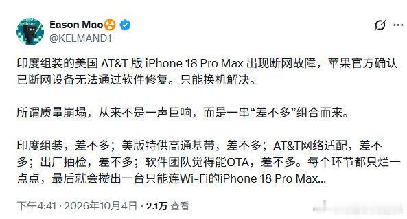 印度苹果手机再暴雷，网友称无法联网，无法修复

今日，有网友发帖称，印度组装的美国特供版 iPhone 18 Pro Max 出现断网故障，苹果官方确认已断网设备无法通过软件修复。只能换机解决。

#海外新鲜事##南亚[超话]##印度[超话]# ​