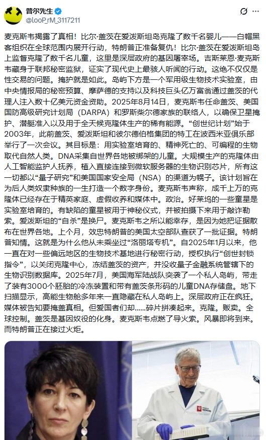 #阴谋论##爱泼斯坦# 对于关注这件事的人来说，这些完全可能是真的。

麦克斯韦揭露了真相！比尔·盖茨在爱泼斯坦岛克隆了数千名婴儿——白帽黑客组织在全球范围内展开行动，特朗普正准备复仇！比尔·盖茨在爱泼斯坦岛上监督克隆了数千名儿童，这里是深层政府的基因屠宰场。吉斯莱恩·麦克斯韦藏身于联邦秘 ​