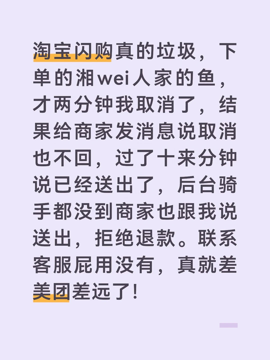 淘宝闪购真的垃圾，下单的湘wei人家的鱼，才两分钟我取消了，结果给商家发消息说取消也不回，过了十来分钟说已经送出了，后台骑手都没到商家也跟我说送出，拒绝退款。联系客服屁用没有，真就差美团差远了！