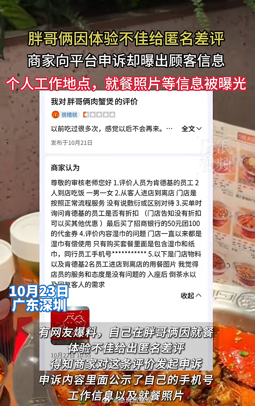 【言短意长｜#肯德基员工就不能投诉胖哥俩吗#？】#胖哥俩曝差评顾客就餐照和个人信息#近日，深圳一网友反映，在给胖哥俩肉蟹煲写下匿名差评后，自己的手机号、就餐照片和工作信息，均出现在商家提交给平台的申诉材料里，所幸手机号被平台屏蔽。

一条匿名评价，商家是如何追踪到消费者的？如果不是通过 ​