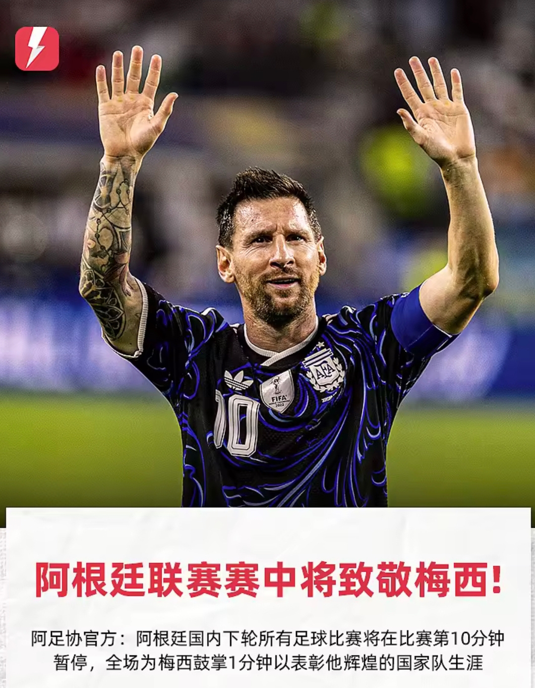 独一无二的礼遇！梅西退出国家队，阿根廷开启史无前例的全国致敬！

梅西，是阿根廷当之无愧的足坛传奇，也是世界足球史上最伟大的球员之一。在梅西宣布退出阿根廷国家队之后，阿根廷为他送上一份史无前例的至高礼遇。
 
2026年9月3日，阿根廷国内所有级别的足球赛事统一安排：上半场比赛进行至第10分钟时赛场