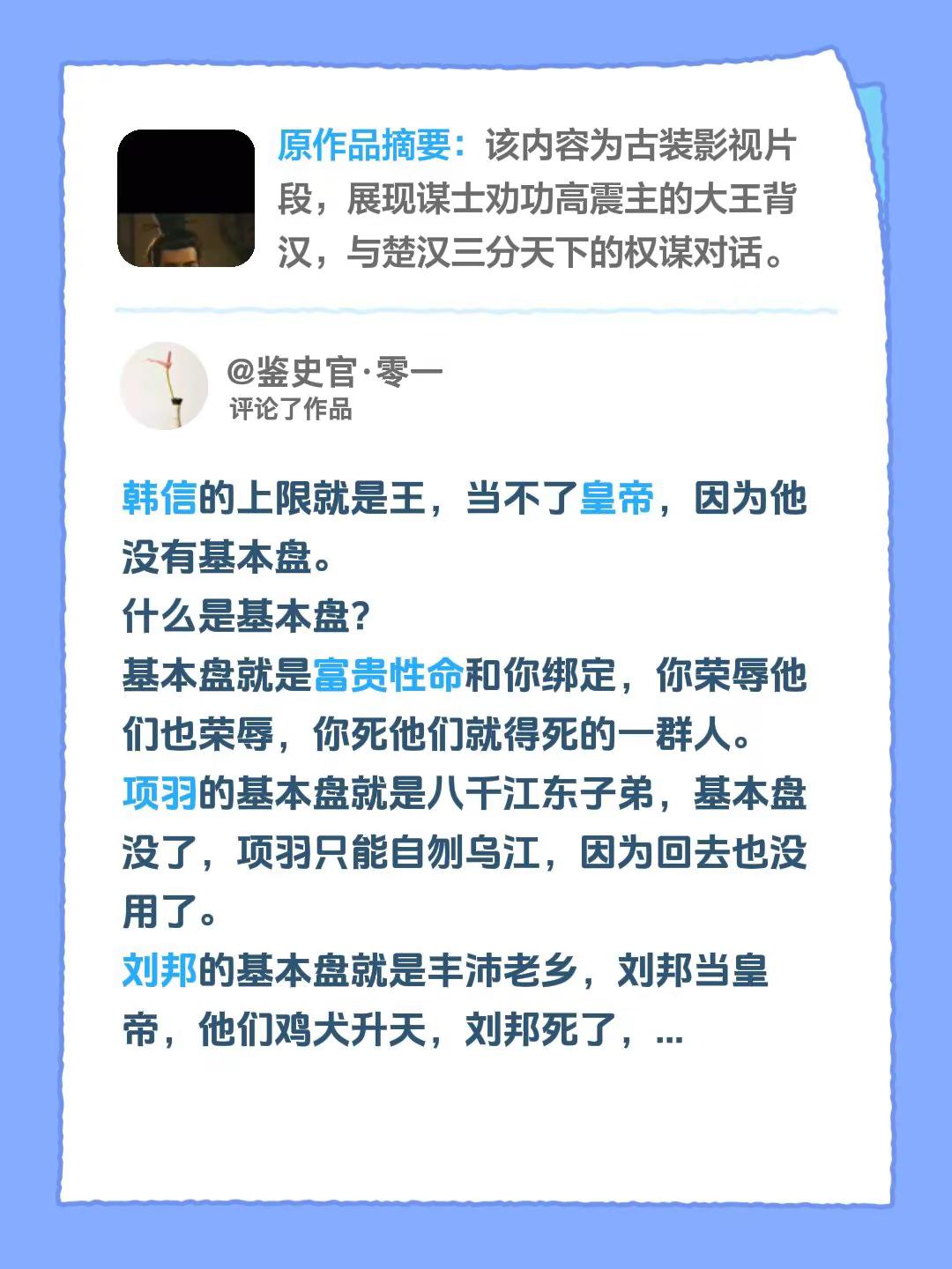 我评论了@CC历史日记 的作品：韩信的上限就是王，当不了皇帝，因为他没有基本盘。什么是基本盘？基本盘就是富贵性命和你绑定，你荣辱他们也荣辱，你死他们就得死的一群人。项羽的基本盘就是八千江东子弟，基本盘没了，项羽只能自刎乌江，因为回去也没用了。刘邦的基本盘就是丰沛老乡，刘邦当皇帝，他们鸡犬升天，刘邦死