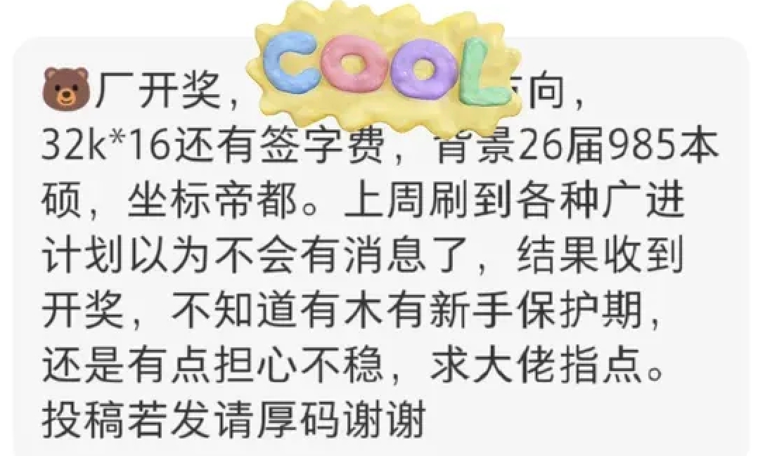 一网友爆料，26届985本硕拿到腾讯北京offer，薪资32k×16，还有签字费。
 
上周到处刷到广进计划的消息，本来以为自己没什么希望，没想到还是等到开奖。
 
拿到offer开心归开心，现在心里又犯嘀咕，很担忧入职之后的业务稳定性，一直在打听腾讯校招有没有所谓的新手保护期。毕竟现在大环境摆在这