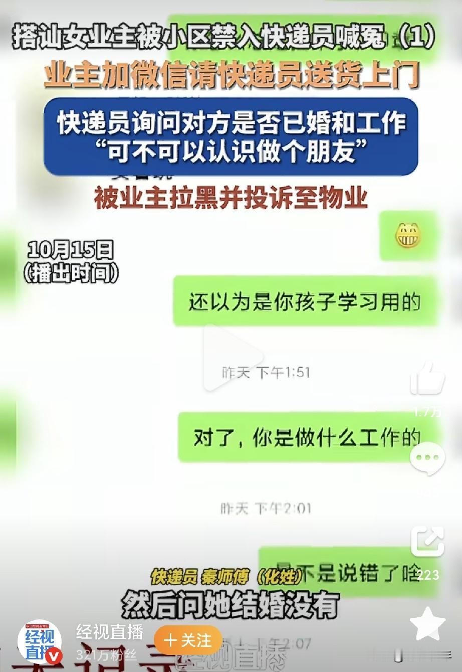 武汉快递员搭讪女业主被小区禁入。这事核心根本不是几句聊天算不算法律上的骚扰。对方微信上来就打探工作、婚姻状况，主动提出要交朋友，这已经越过服务关系的边界。被拉黑之后，还上门敲门。
可怕的就在这里，他到现在都没明白：服务对象没有义务跟你做朋友，拉黑就是明确的拒绝，被拒绝之后再上门，就是对别人私人空间的