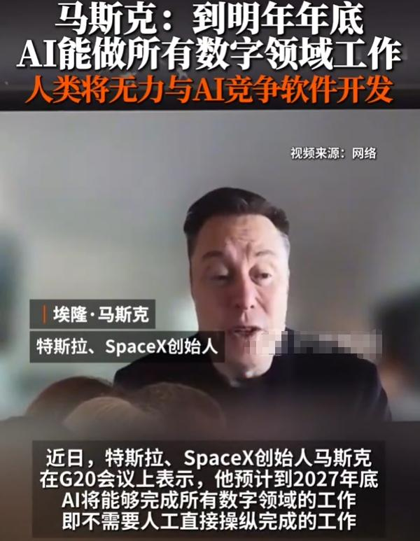 马斯克：到明年年底，AI能做所有数字领域工作，人类将无力与AI竞争软件开发

说白了，一场颠覆数字职场的变革近在眼前，AI将在短时间内全面接管线上数字工作，人类在软件开发等数字领域的竞争力会被快速弱化。

近日，特斯拉、SpaceX创始人马斯克在G20会议上公开分享了自己对AI发展的预判，他认为到2