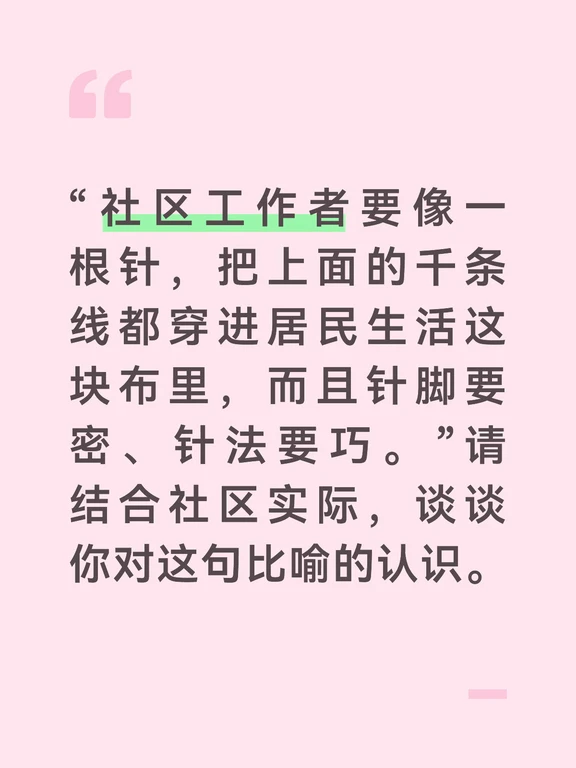 答案：
“上面千条线、下面一根针”是社区工作的经典比喻，这句话在此基础上进一步要求“针脚密、针法巧”，对社工的能力提出了更高标准。
第一，“穿针引线”说的是政策落地的关键作用。上级各部门的政策、任务、要求就像千条线，最终都要通过社区这根针落到居民身上。没有社区这根针，再好的政策也只是悬在半空。社工要熟悉每一条“线”的来龙去脉——垃圾分类怎么落、高龄补贴怎么办、应急防汛怎么动，把不同条线的事务统筹起来，避免各自为政、重复打扰居民。
第二，“针脚要密”讲的是精细化的功夫。刺绣的针脚密不密，决定了作品的品质。同样，社区工作做得细不细，决定了群众的满意度。一栋楼的常住人口底数是否精准、独居老人的探访频次是否足够、安全隐患排查是否无死角，这些都考验针脚的密度。针脚疏了，就会漏人漏事漏风险。密，就是不放过任何一个角落、任何一个群体。
第三，“针法要巧”强调的是灵活变通的方法。社区工作不能用一种针法对付所有布料。对老人要用慢针细线，耐心温和；对年轻人要简洁明快；对商户要用协商合作的方式；对棘手矛...