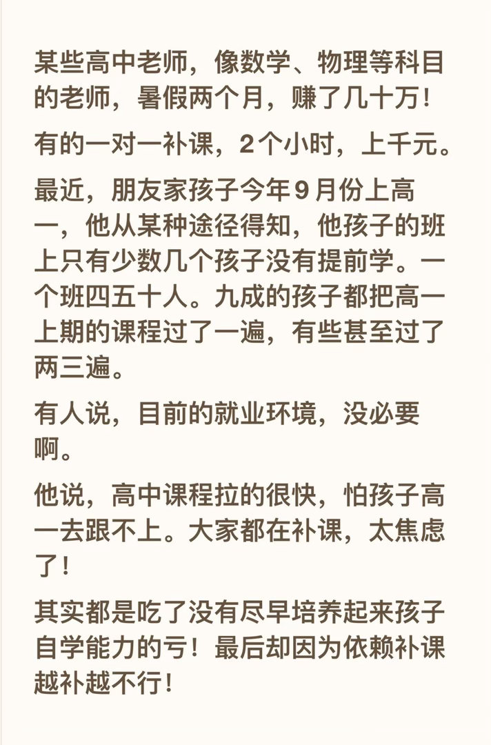 某些高中老师，像数学、物理等科目的老师，暑假两个月，赚了几十万！
有的一对一补课，2个小时，上千元。
最近，朋友家孩子今年9月份上高一，他从某种途径得知，他孩子的班上只有少数几个孩子没有提前学。一个班四五十人。九成的孩子都把高一上期的课程过了一遍，有些甚至过了两三遍。
有人说，目前的 ​