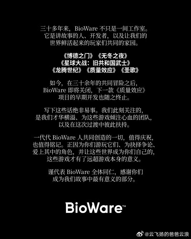 #EA关闭BioWare# 开发《圣歌》的，对！正是今年1月12日被EA关闭服务器的BioWare，也将被EA关闭！

BioWare宣布工作室即将关闭，《质量效应》新作的早期开发工作也将就此终止。

BioWare成立于1995年，并于2007年被EA收购，曾开发过《博德之门》《星球大战：旧共和国武士》《质量效应》及《龙腾世纪》等 ​