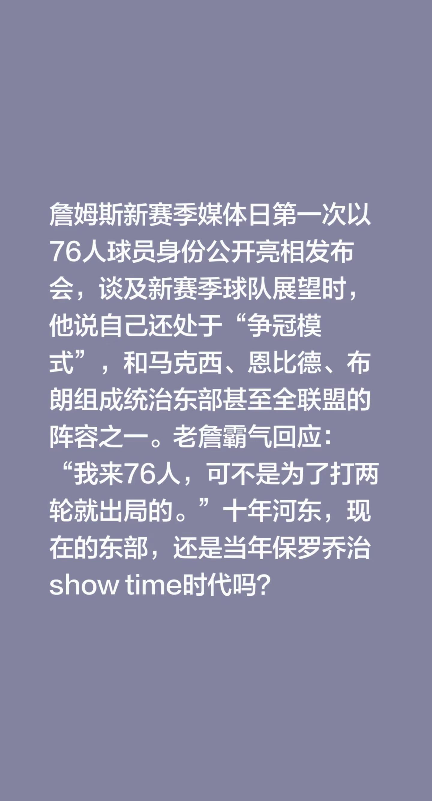 詹姆斯新赛季媒体日第一次以76人球员身份公开亮相发布会，谈及新赛季球队展望时，他说自己还处于“争冠模式”，和马克西、恩比德、布朗组成统治东部甚至全联盟的阵容之一。老詹霸气回应：“我来76人，可不是为了打两轮就出局的。”十年河东，现在的东部，还是当年保罗乔治show time时代吗？