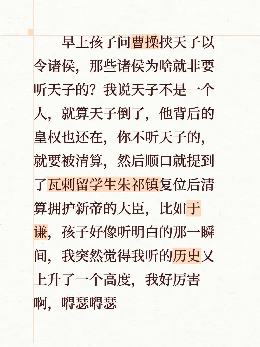 早上孩子问曹操挟天子以令诸侯，那些诸侯为啥就非要听天子的？我说天子不是一个人，就算天子倒了，他背后的皇权也还在，你不听天子的，就要被清算，然后顺口就提到了瓦剌留学生朱祁镇复位后清算拥护新帝的大臣，比如于谦，孩子好像听明白的那一瞬间，我突然觉得我听的历史又上升了一个高度，我好厉害啊，嘚瑟嘚瑟历史