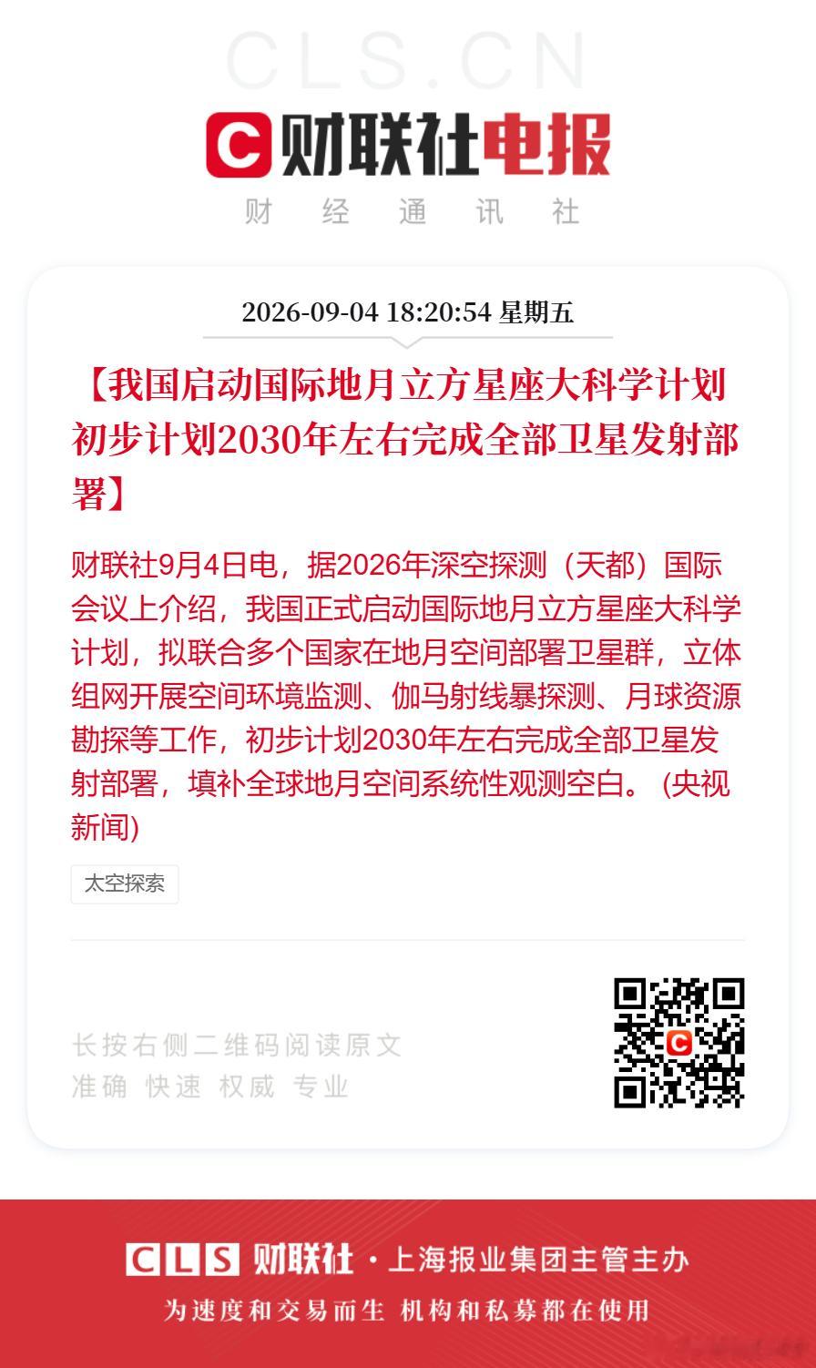【我国启动国际地月立方星座大科学计划 初步计划2030年左右完成全部卫星发射部署】财联社9月4日电，据2026年深空探测（天都）国际会议上介绍，我国正式启动国际地月立方星座大科学计划，拟联合多个国家在地月空间部署卫星群，立体组网开展空间环境监测、伽马射线暴探测、月球资源勘探等工作，初步计划2 ​
