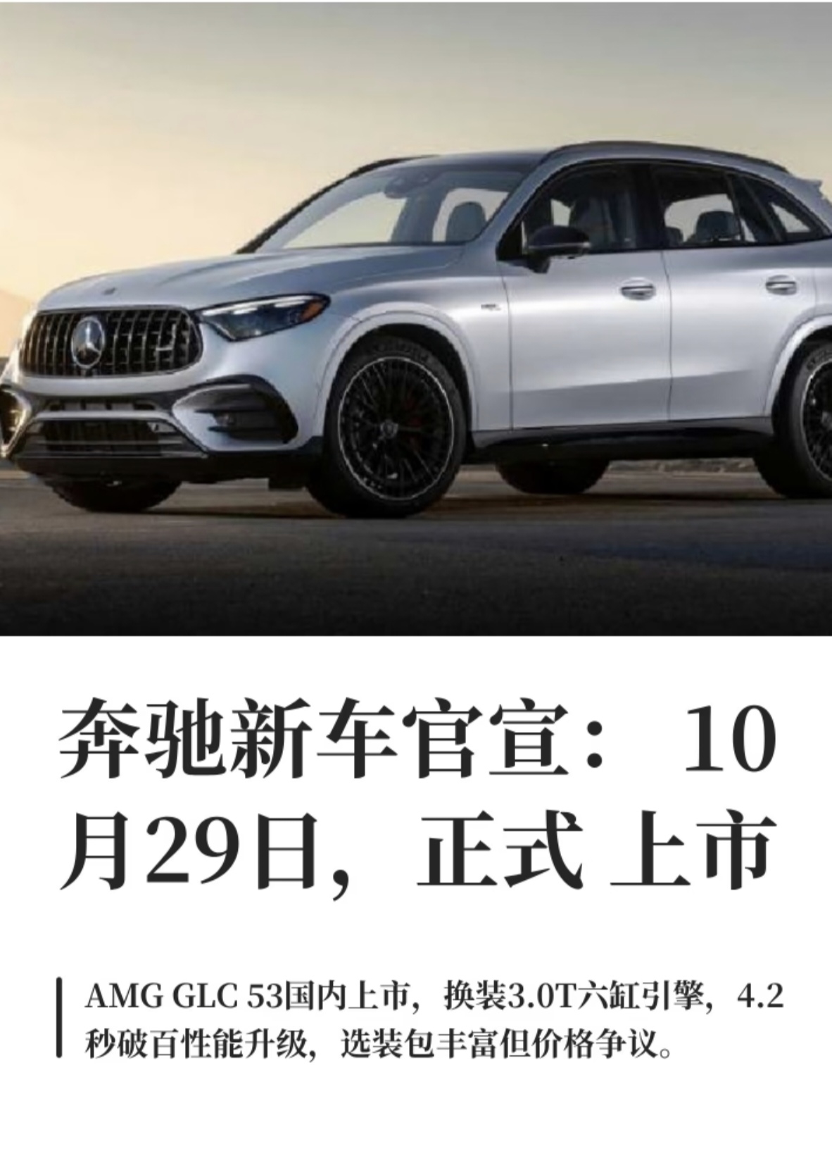 奔驰官宣10月29日上市新车—奔驰AMG GLC 53 4MATIC+，包含标准SUV版本与Coupe轿跑版本，属于奔驰AMG的中型性能SUV。这一代车型最大的看点，是回归3.0T直列六缸发动机搭配轻混系统，告别了此前小排量的方案，零百加速4.2秒，兼顾六缸的平顺浑厚和加速爆发力。新车配备AMG专属