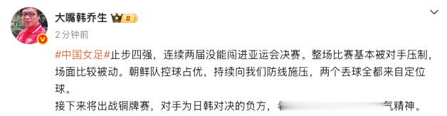 【#韩乔生谈中国女足止步四强#】9月29日，女足半决赛，中国队0比2不敌朝鲜队，止步四强。对此，发文：止步四强，连续两届没能闯进亚运会决赛。整场比赛基本被对手压制，场面比较被动。朝鲜队控球占优，持续向我们防线施压，两个丢球全都来自定位球。接下来将出战铜牌赛，对手为日韩对决的 ​