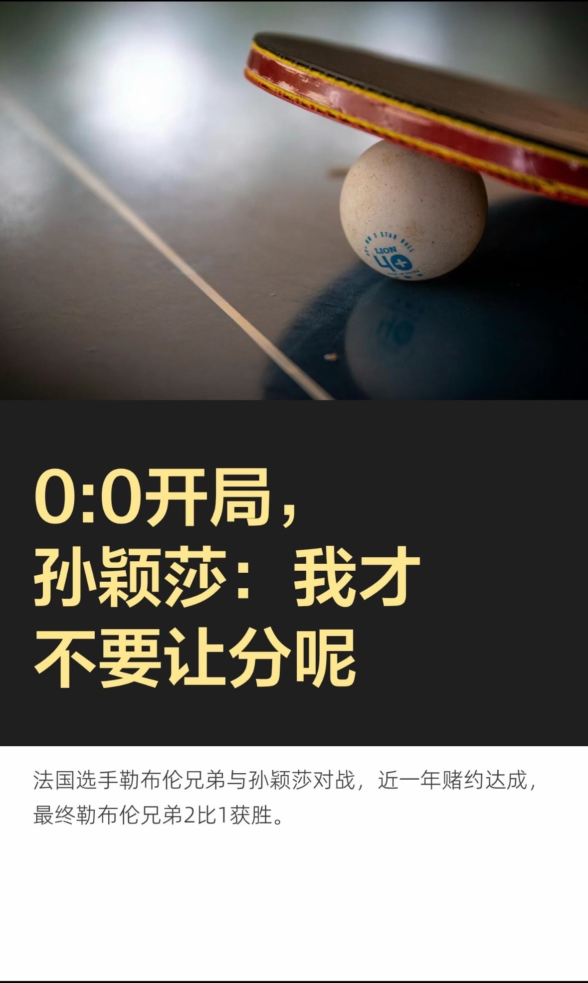 #王楚钦推动勒布伦挑战孙颖莎#
男女力量本就存在天生差异，所以才会谈及趣味让分，艾利克斯·勒布伦说：“我不好说，她太强了，或许每局让1分或者2分吧”
这又何尝不是莎莎在所有职业选手心目中的level
但是孙颖莎无惧挑战，比赛就是比赛
双方选择了三局两胜，0-0开局
伤病刚刚好转的莎莎从世排前十的顶 ​