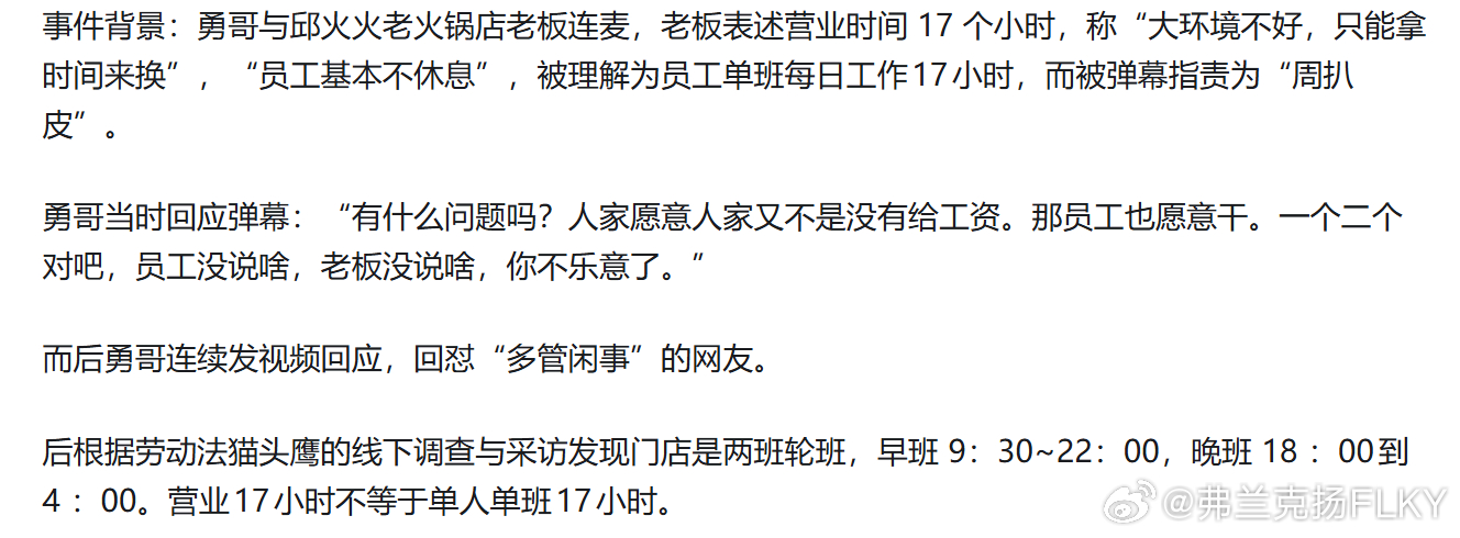 勇哥餐饮事件，博主线下调查发现火锅店实为两班倒，并非员工单人工作17小时，这一调查结果能否平息争议？很难平息争议，因为勇哥所谓翻车，不在于这个火锅店有没有员工真的能一天干够17个小时。甚至也不在于勇哥知道之后有什么反应。而是在于，有人在弹幕说了周扒皮之后，他非要跑去跟人家对线，情绪之下，说了一些话，这些话如果真的上纲上线去死追着不放，那勇哥理论上的这个车，就是肯定翻定了。因为他在跟网友的弹幕对线里，就已经完全表达自己的立场了，他的立场就是完完全全站在创业开店的老板这边。而且他的看法一直都是，一天干多少小时这事儿，不是老板一个人能决定的，关键在于人家员工愿意，不愿意早就跑了！餐饮行业不仅创业门槛低，打工的门槛更低，月薪上万还能双休的工作不好找，但随便去个饭店找个服务员工作，还是挺容易的。如果这份工作，工资很一般，工作时间却很长，劳动强度也很大，那是个正常人都会跑路。这家饭店在不改变工作时长，劳动强度和薪资待遇的情况下，理论上就是招不到人。所以当初我也尝试去分析，为什么一天17个小时会...
