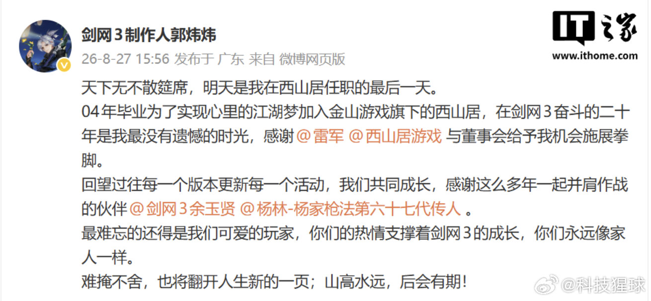 【#剑网3制作人郭炜炜宣布离职#：明天是在西山居最后一天，感谢雷军和公司】8 月 27 日消息，《剑网 3》系列制作人郭炜炜刚刚发文宣布，明天是他“在西山居任职的最后一天”。

作为西山居的元老级人物和《剑网 3》的灵魂人物，郭炜炜的正式离开，标志着这家老牌游戏厂商一个时代的落幕。

郭炜炜在回 ​