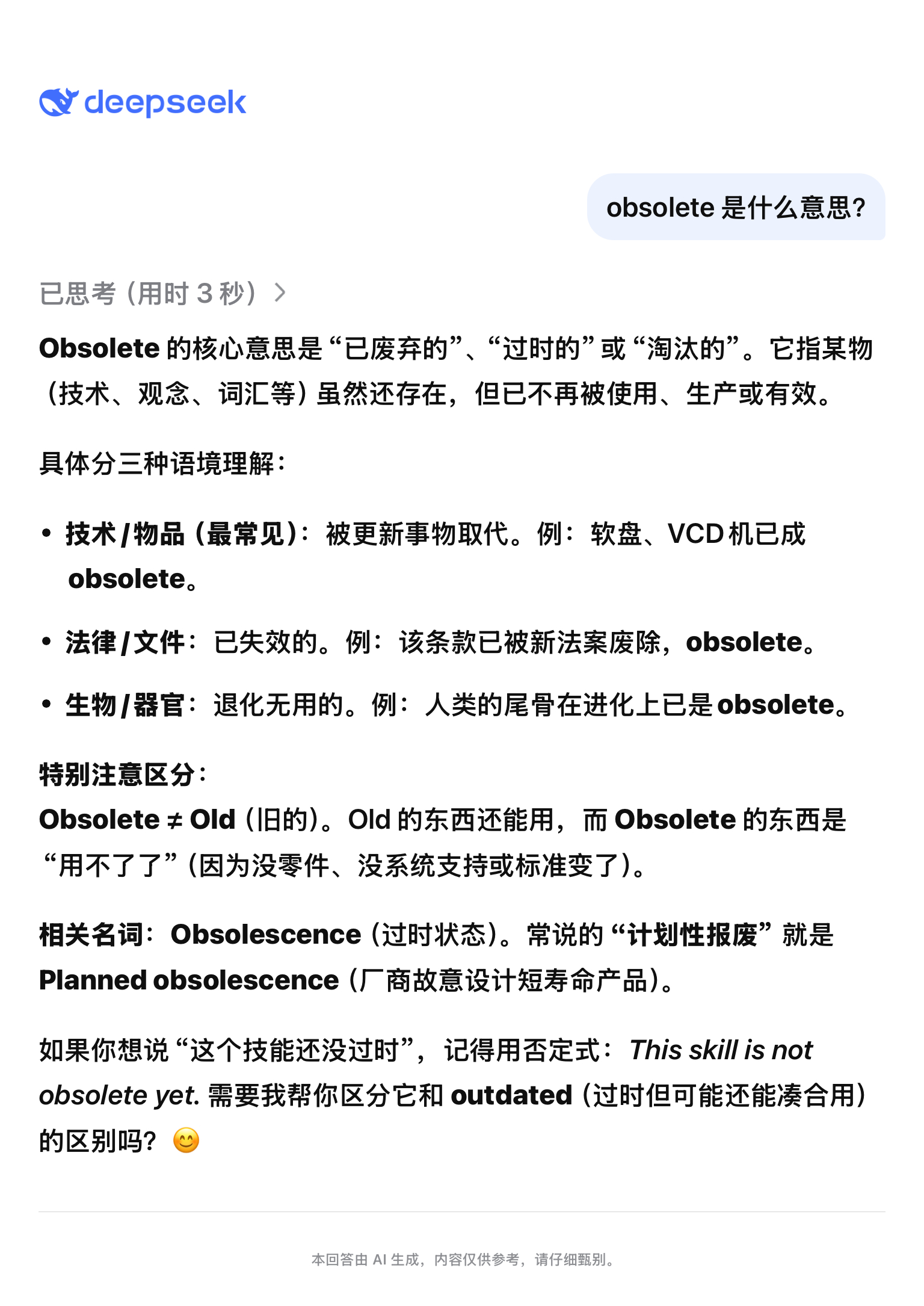 Obsolete 的核心意思是“已废弃的”、“过时的”或“淘汰的”。它指某物（技术、观念、词汇等）虽然还存在，但已不再被使用、生产或有效。

具体分三种语境理解：

· 技术/物品（最常见）：被更新事物取代。例：软盘、VCD机已成obsolete。
· 法律/文件：已失效的。例：该条款已被新法案废除，obsolete ​