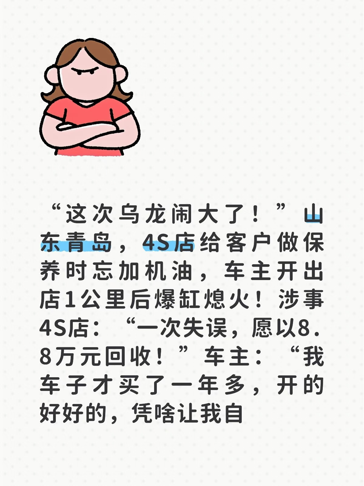 “这次乌龙闹大了！”山东青岛，4S店给客户做保养时忘加机油，车主开出店1公里后爆缸熄火！涉事4S店：“一次失误，愿以8.8万元回收！”车主：“我车子才买了一年多，开的好好的，凭啥让我自己加钱换？”
2026年9月27号，赵先生把自己刚买一年多的丰田威兰达开进广汽丰田青岛德富泰胶南店，做第二次保养。车停进去的时候好好的，发动机声音清脆，开着顺手。
保养做完，赵先生签字交钱，启动车辆，开出4S店大门。结果车开出去不到一公里，“砰”一声闷响，车子直接熄火趴窝了。
赵先生没有二次打火，第一时间联系了4S店。维修师傅赶到现场，打开引擎盖一看——机油没加。
对，你没看错。保养，忘加机油。
发动机是什么？汽车的心脏。机油是什么？心脏里的血。把旧机油放了，新机油忘了加，发动机干磨，温度直接飙上去，活塞连杆全毁，缸体击穿，发动机报废。一台才开了一年多的新车，就这么被一次常规保养给干报废了。
赵先生气得不行，上门讨说法。4S店售后负责人也没回避，承认机油确实忘加了，是维修人员操作失误，“错了我们也认，...