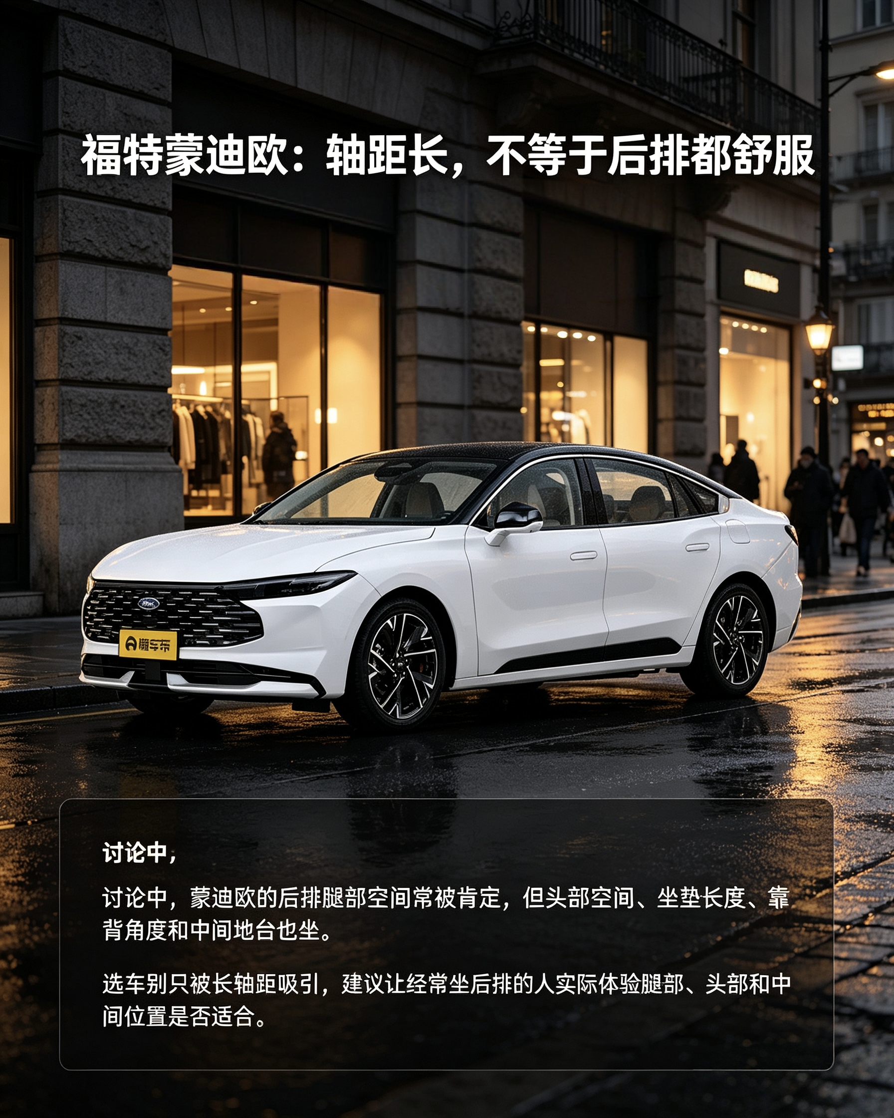 福特蒙迪欧
别看轴距很长就觉得后排无敌。腿部空间确实宽敞，但头部、坐垫长度，还有中间地台都要亲自坐。家里经常坐后排的人，一定要现场体验，别只看纸面参数。【来自懂车帝车友圈】