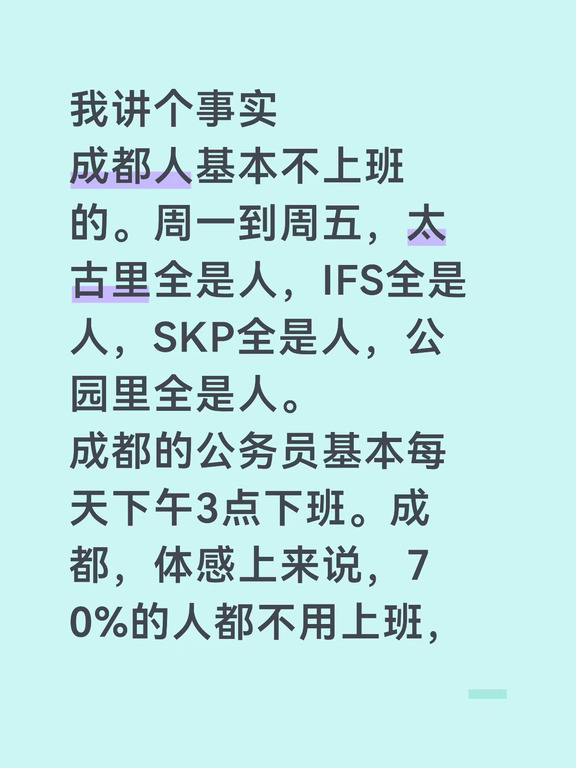 我讲个事实  成都人基本不上班的。周一到周五，太古里全是人，IFS全是人，SKP全是人，公园里全是人。  成都的公务员基本每天下午3点下班。成都，体感上来说，70%的人都不用上班，就是玩，就是耍。  直接玩耍一辈子几十年就过去了。从这个角度来说，成都人活了江浙沪人几辈子的时间！