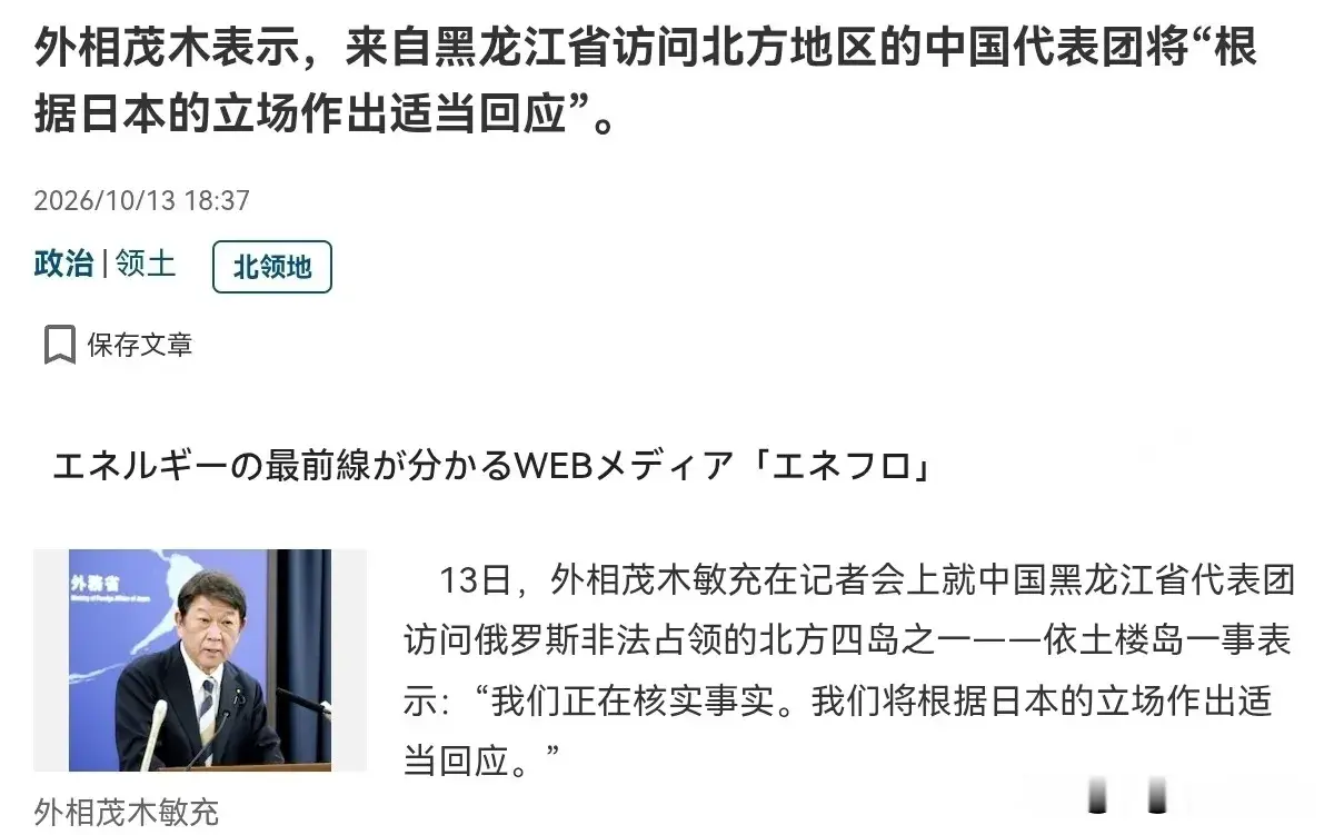 10月14日，根据日本产经新闻报道，日本外相茂木敏充在记者会上就中国黑龙江省代表团访问俄罗斯实际控制的北方四岛一事时表示：我们正在核实事实。我们将根据日本的立场作出适当回应。

评几句
北方四岛的归属是日俄双边历史争端，且岛屿当前由俄罗斯实际管辖，是延续数十年的既定事实。中方始终秉持中立立场，尊重各