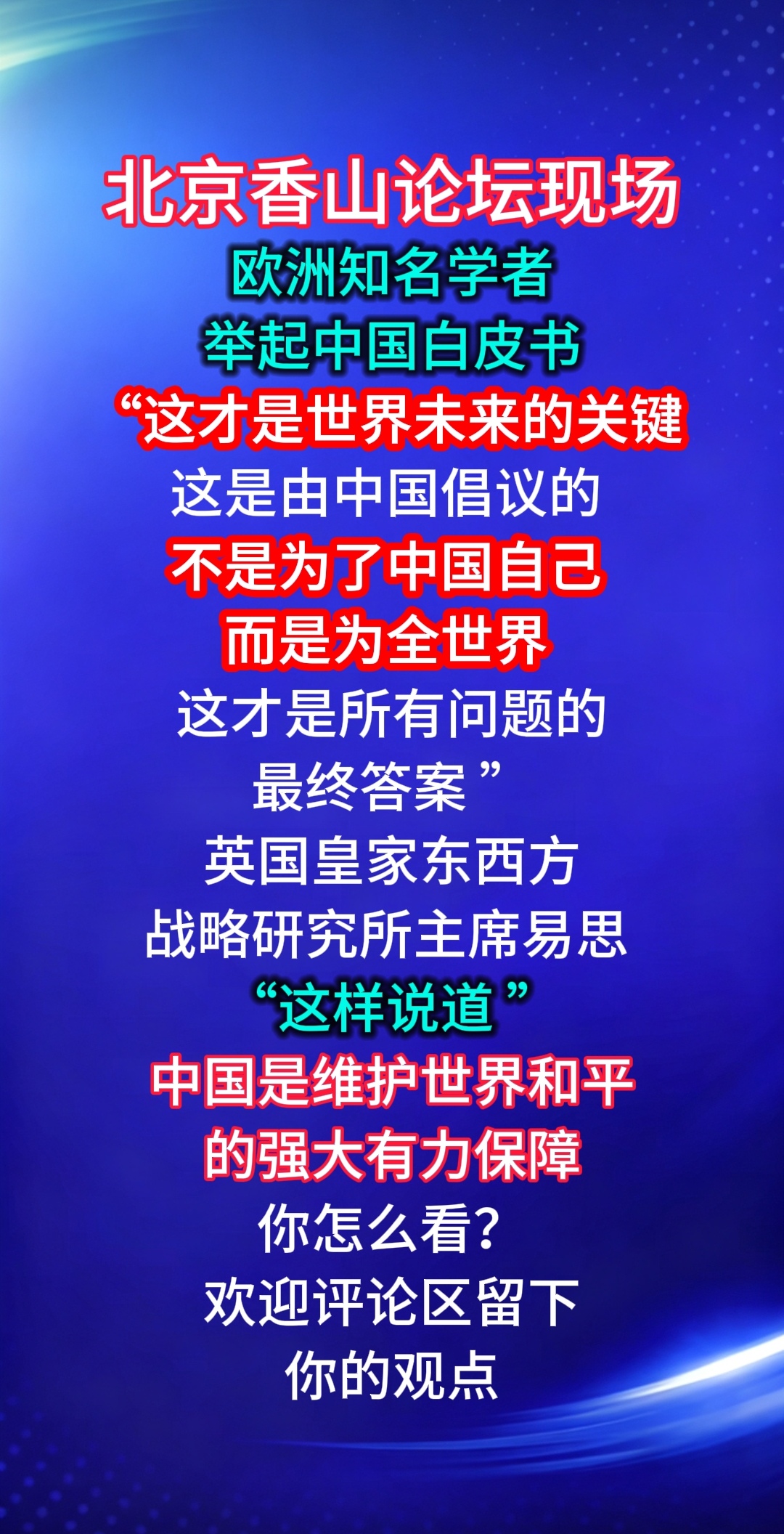北京香山论坛现场
欧洲知名学者
举起中国白皮书
“这才是世界未来的关键 
这是由中国倡议的 
不是为了中国自己 
而是为全世界 这才是
所有问题的最终答案 ”
英国皇家东西方
战略研究所主席易思 
“这样说道 ”
中国是维护着
世界和平
的强大有力保障
你怎么看？
欢迎评论区留下
你的观点