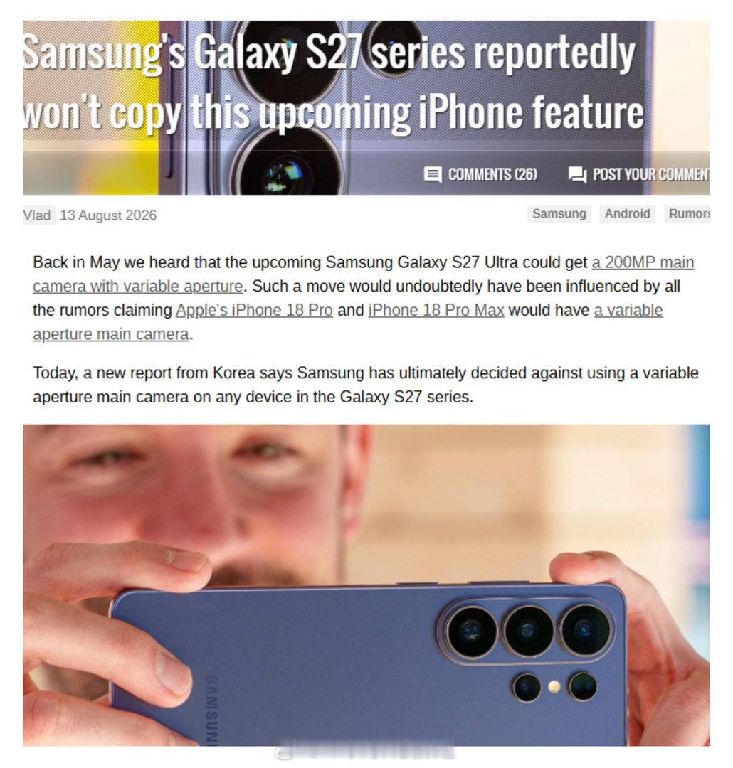 【对标iPhone计划落空！外媒称#三星S27系列放弃可变光圈主摄#】
此前有媒体报道称，三星Galaxy S27 Ultra有望配备2亿像素可变光圈主摄，对标传闻中的苹果iPhone 18 Pro影像配置。8月14日，据GSMArena报道，根据韩国最新行业消息显示，三星已经放弃该方案，Galaxy S27系列全系或都不会搭载可变光圈主摄 ​