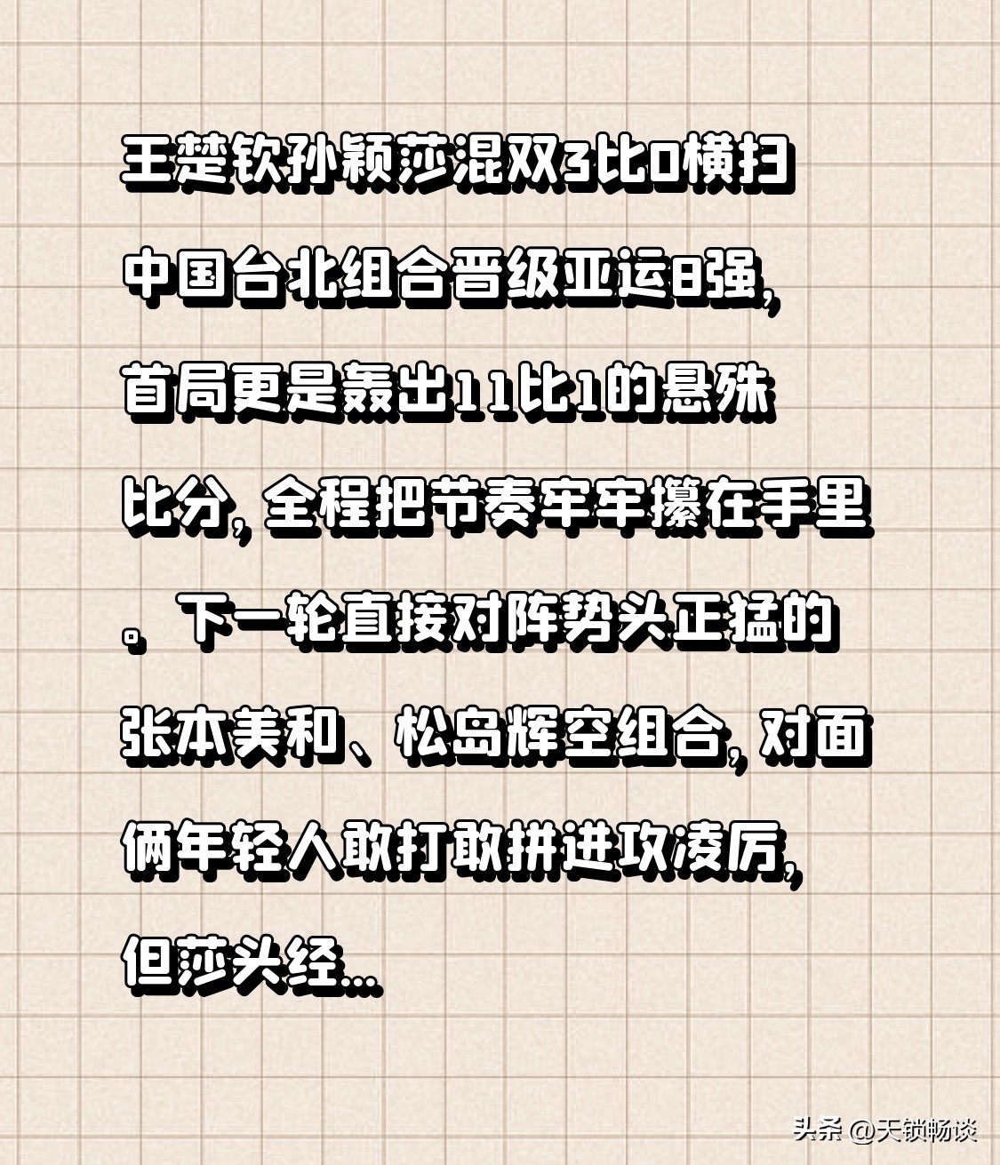 王楚钦孙颖莎混双3比0横扫中国台北组合晋级亚运8强，首局更是轰出11比1的悬殊比分，全程把节奏牢牢攥在手里。
下一轮直接对阵势头正猛的张本美和、松岛辉空组合，对面俩年轻人敢打敢拼进攻凌厉，但莎头经过巴黎周期的磨合，默契早已刻进肌肉记忆，就等这场火花拉满的强强对话了。