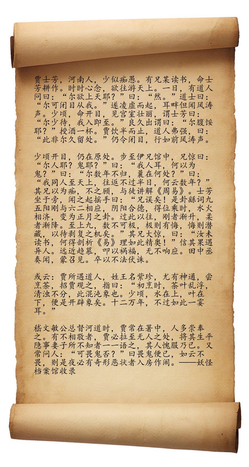 贾士芳，清朝时期河南人。小时候是个傻子，家里有个兄长，是个聪明孩子，贾父因材施教，让大儿子读书，小儿子种地。贾士芳从小心思就天马行空，经常幻想去天上游玩。这天，贾士芳正在田里挥汗如雨，路边经过一个道士， 道士搭话，“你想上天吗？”“想啊！”贾士芳挥动着锄头想都没想就应口道。“那你闭上眼睛跟着我。”贾士芳听话闭眼，只觉得自己凌空而起，风涛过耳。片刻，道士的声音又响起，“可以睁开眼睛了。”贾士芳睁眼一看，发现眼前矗立着壮丽雄伟的宫殿，见他看得痴迷，道士叮嘱贾士芳，“你稍微等我一下，我进去办点事马上出来。”过了很久，道士才出了宫殿，问贾士芳，“肚子饿不饿？”说着，给了贾士芳一杯酒。贾士芳只饮了半杯就喝不进去了，道士也不勉强，只是说，“这里不是你久留之处。”说罢，道士再次让贾士芳闭上眼睛，在一阵风涛声中，贾士芳重新站回到原地。贾士芳觉得这段经历很神奇，跑去兄长的书馆想要分享。没想到见到哥哥后，哥哥大惊失色，“你是人是鬼？”这叫什么话？“我是人啊，哥哥你怎么会觉得我是鬼呢？”兄长长叹一口气，...