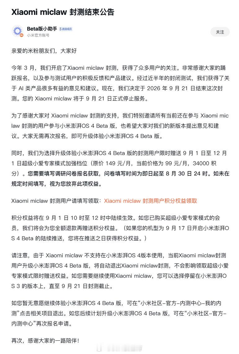 【小米手机龙虾miclaw封测结束！送超级小爱专家模式加强档位：原价149元/月】小米社区发布公告称Xiaomi miclaw将于9月21日结束封测并停止服务。小米为选择升级体验小米澎湃OS 4 Beta版的封测用户限时赠送9月1日至12月1日超级小爱专家模式加强档位（原价149元/月，当前价格为99元/月，34000积分）。 ​