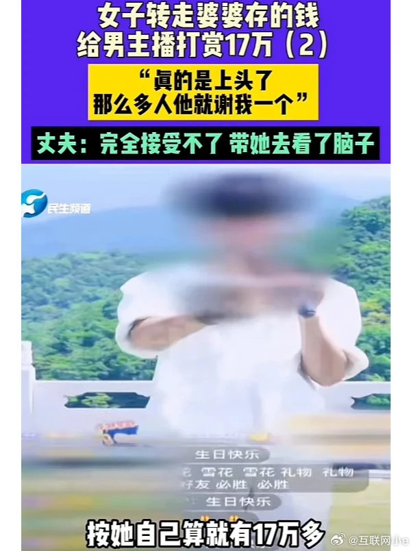 女子打赏男主播17万，丈夫愤怒要求退款。
女子偷偷转走婆婆存的钱，打赏给男主播 17 万！
丈夫知道后要求退款！
丈夫：“我要气死了，我过节给她转的 520 元，她转手就打赏给男主播，我带她去看了脑子……”

女子：“真的上头了，我给主播刷礼物，他点名谢我……”
#女子婚内出轨打赏男主播父亲痛哭# ​