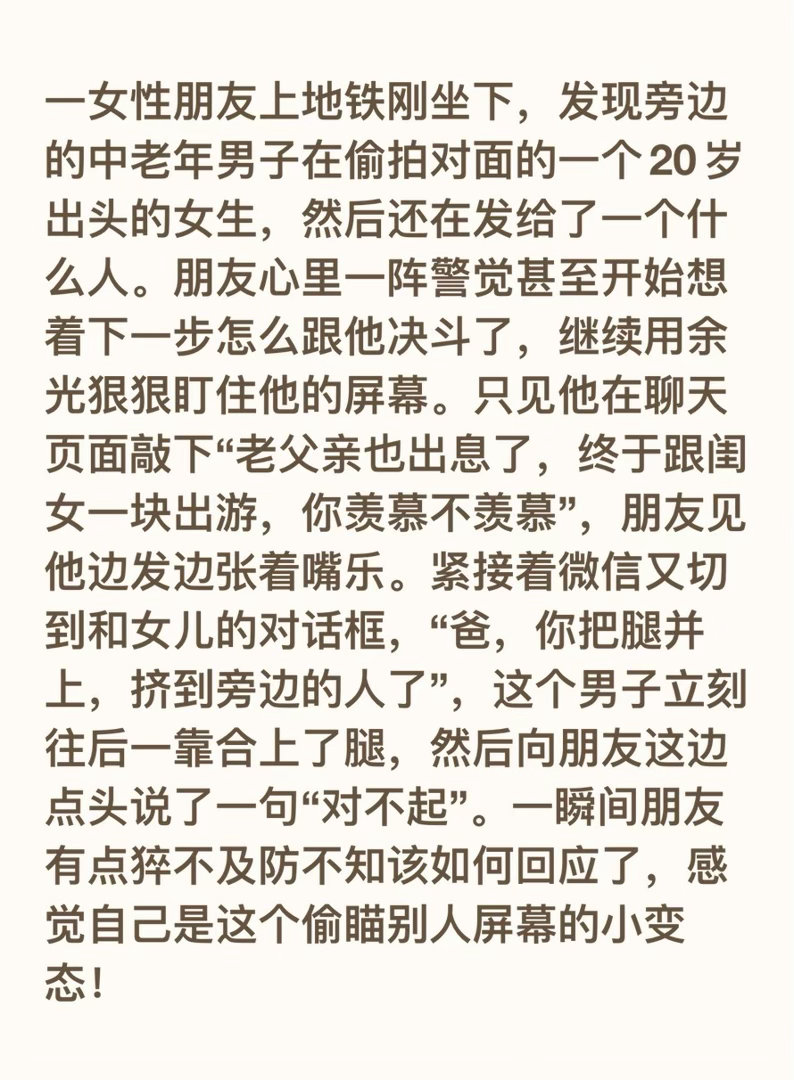 一女性朋友上地铁刚坐下，发现旁边的中老年男子在偷拍对面的一个20岁出头的女生，然后还在发给了一个什么人。朋友心里一阵警觉甚至开始想着下一步怎么跟他决斗了，继续用余光狠狠盯住他的屏幕。只见他在聊天页面敲下“老父亲也出息了，终于跟闺女一块出游，你羡慕不羡慕”，朋友见他边发边张着嘴乐。紧 ​
