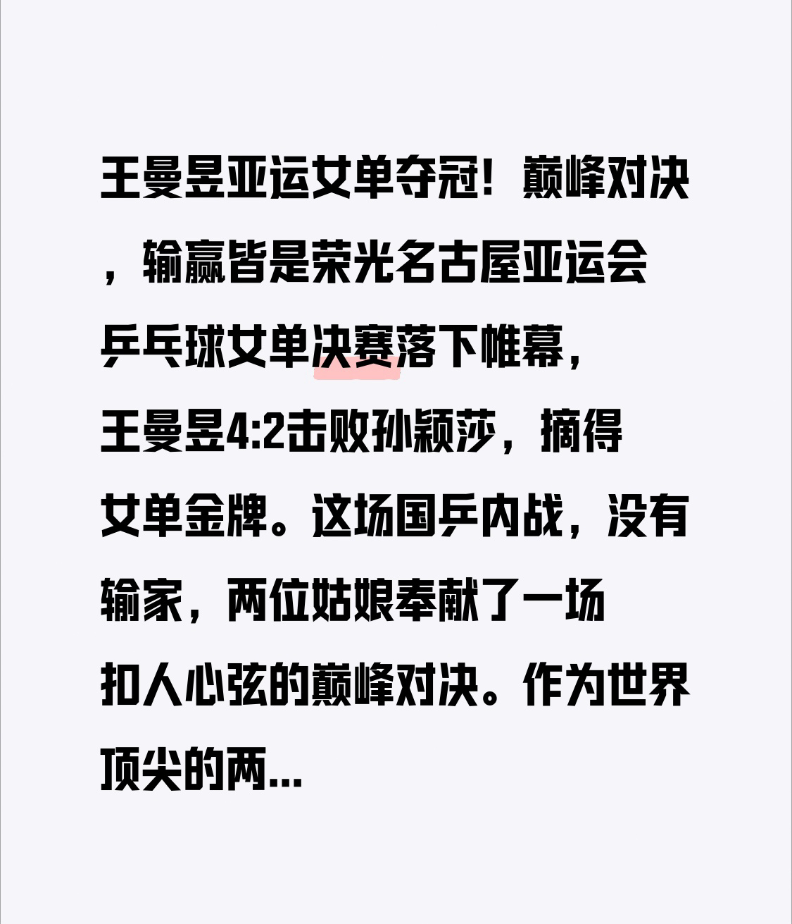 王曼昱亚运女单夺冠！巅峰对决，输赢皆是荣光

名古屋亚运会乒乓球女单决赛落下帷幕，王曼昱4:2击败孙颖莎，摘得女单金牌。这场国乒内战，没有输家，两位姑娘奉献了一场扣人心弦的巅峰对决。

作为世界顶尖的两位选手，王曼昱与孙颖莎彼此熟悉，每一分的争夺都惊心动魄。赛场上，王曼昱防守稳健、进攻凌厉，顶住压力