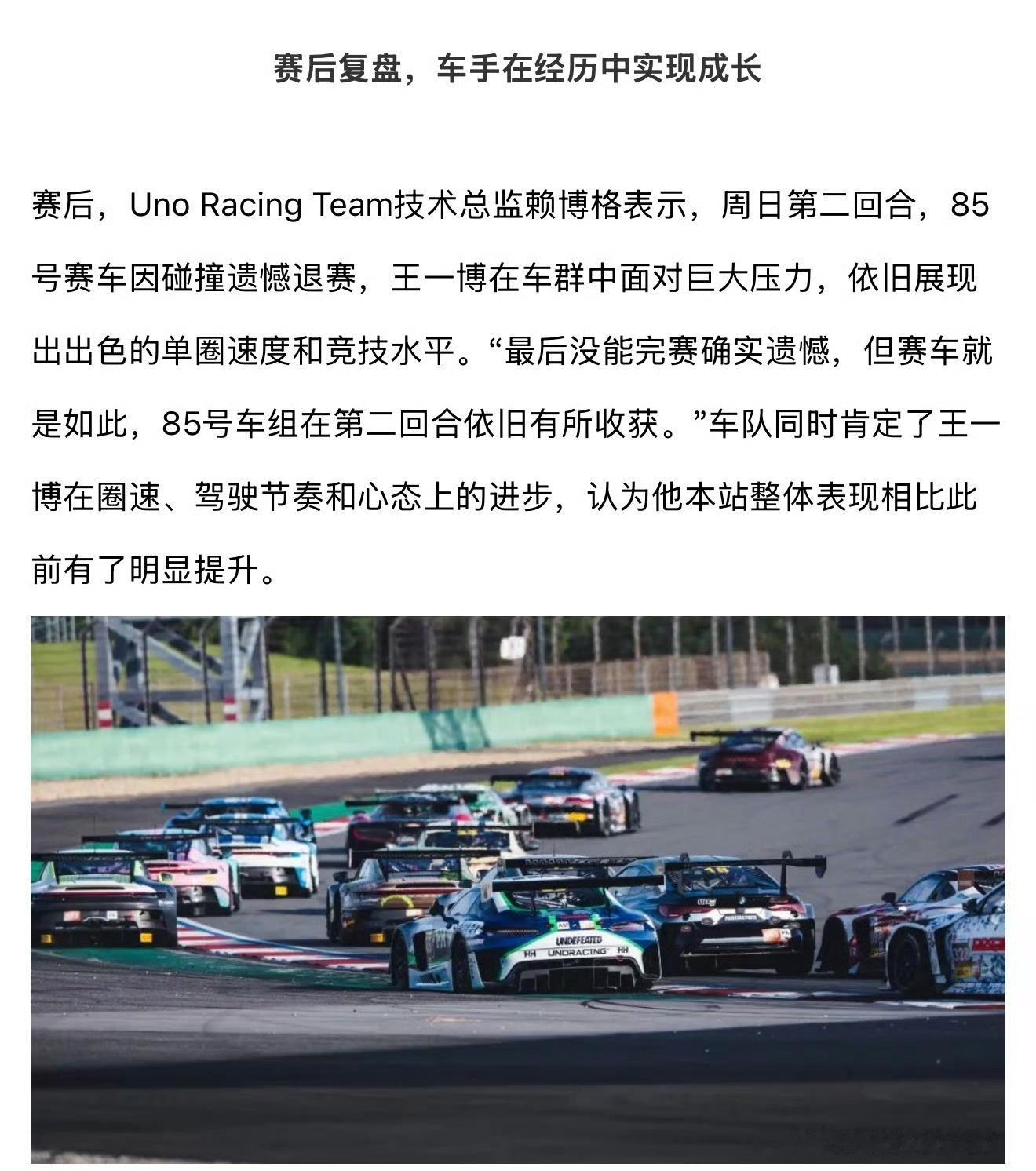 #王一博连超七辆车#

赛后车队盘点 :

赛后，Uno Racing Team技术总监赖博格表示，周日第二回合，85号赛车因碰撞遗憾退赛,王一博在车群中面对巨大压力,依旧展现出出色的单圈速度和竞技水平。  
“最后没能完赛确实遗憾,但赛车就是如此，85号车组在第二回合依旧有所收获。”
车队同时肯定了王一博在圈速 ​