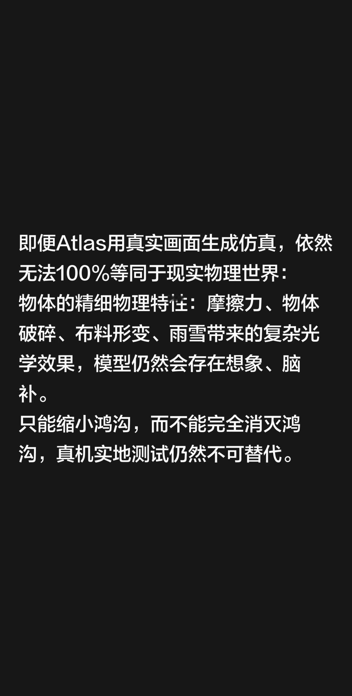 即便Atlas用真实画面生成仿真，依然无法100%等同于现实物理世界：物体的精细物理特性：摩擦力、物体破碎、布料形变、雨雪带来的复杂光学效果，模型仍然会存在想象、脑补。只能缩小鸿沟，而不能完全消灭鸿沟，真机实地测试仍然不可替代。