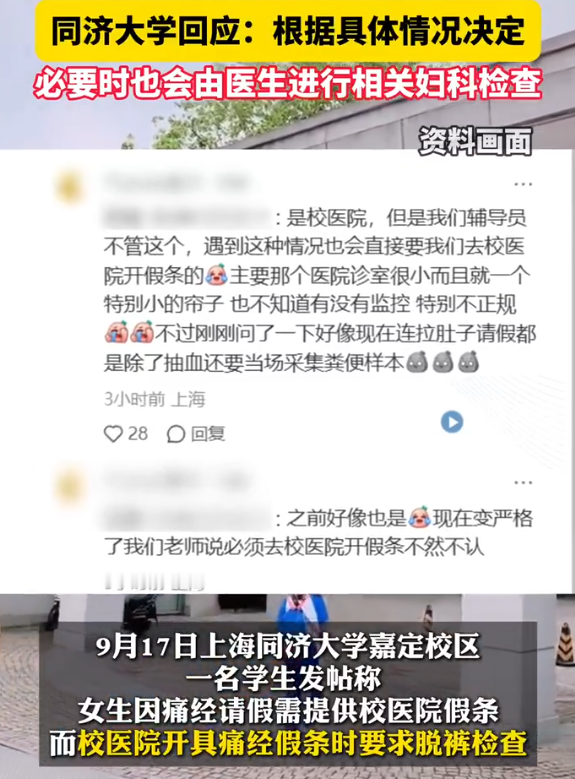 【同济大学回应痛经请假需脱裤检查：根据具体情况决定，必要时也会由医生进行相关妇科检查】女生称同济大学痛经请假需脱裤检查 9月17日，上海同济大学嘉定校区一名学生发帖称，女生因痛经请假需提供校医院假条，而校医院开具痛经假条时要求脱裤检查。

17日下午，记者就此事致电同济大学嘉定校区校医院，接电人
