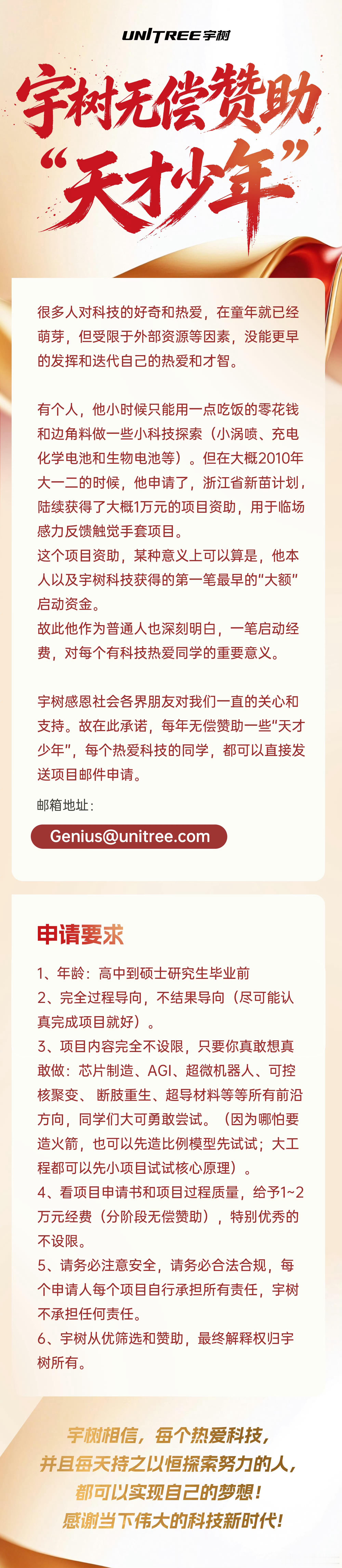 【#宇树科技宣布无偿赞助天才少年#】8月27日晚间，宇树科技股份有限公司宣布，将每年无偿赞助一些“天才少年”。每个热爱科技的学生，都可以直接发送项目邮件申请。

按照宇树科技公布的申请要求，资助对象年龄需在高中至硕士研究生毕业前，项目内容不限方向，强调“完全过程导向”，而非结果导向，“ ​