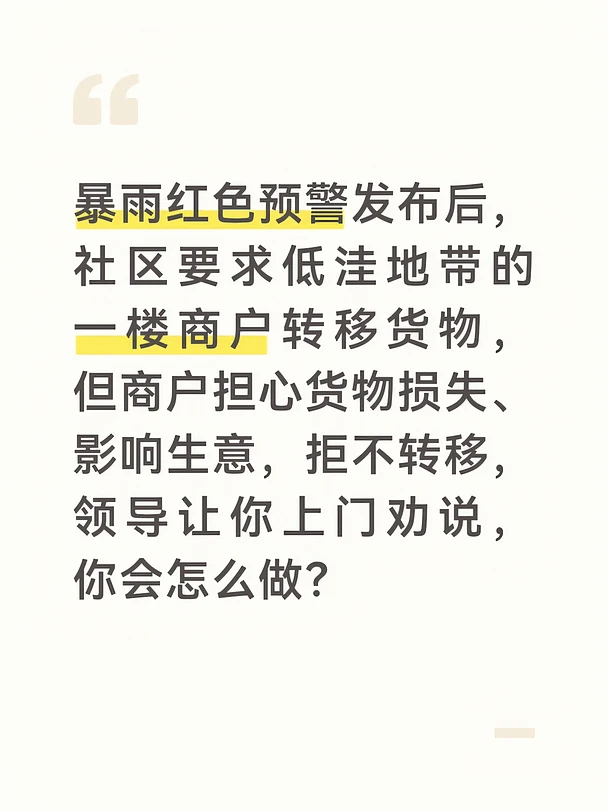 参考答案
商户有经营顾虑很正常，但暴雨风险容不得侥幸，我会站在商户的角度沟通，既讲清风险，也解决顾虑，说服商户配合转移。上门前我会先了解商户的经营品类、货物价值和转移的难点，准备好往年暴雨低洼地段被淹的实拍视频、官方预警文件，同时提前对接社区的临时安置场地，可免费存放货物。
上门后我先共情沟通，理解商户担心影响生意、货物搬运麻烦的顾虑，不强行要求，避免对立。随后拿出官方预警和往年受灾案例，告知本次暴雨是红色预警，低洼地段积水肯定会没过一楼，一旦货物被泡，损失远比停一天生意大得多，让商户清楚风险的严重性。
针对商户的顾虑，我给出解决方案：社区提供免费的临时安置场地，就在附近的社区活动室二楼，不会被淹；同时可以协调社区志愿者帮忙搬运货物，节省人力和时间，预警解除后第一时间就能搬回来，不会耽误太久生意。如果商户仍有顾虑，我会联系周边已经转移的商户帮忙劝说，用身边人的例子增强说服力。
确保商户货物全部转移后，我会安排人员巡查低洼地段，实时同步雨情，暴雨过后及时告知商户返程，后续也会定期提醒...