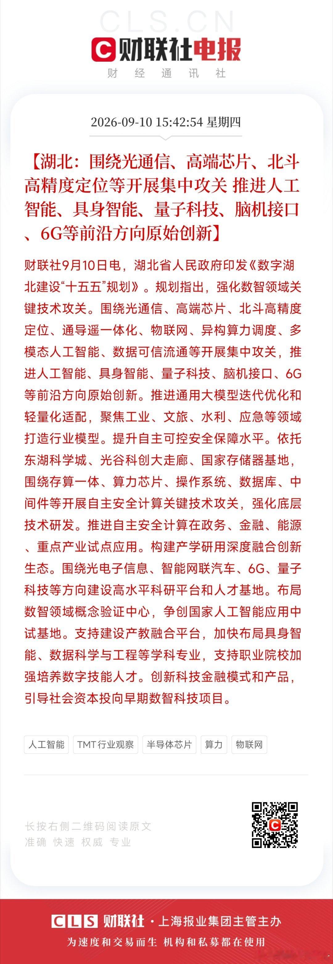 【湖北：围绕光通信、高端芯片、北斗高精度定位等开展集中攻关 推进人工智能、具身智能、量子科技、脑机接口、6G等前沿方向原始创新】财联社9月10日电，湖北省人民政府印发《数字湖北建设“十五五”规划》。规划指出，强化数智领域关键技术攻关。围绕光通信、高端芯片、北斗高精度定位、通导遥一体化、 ​