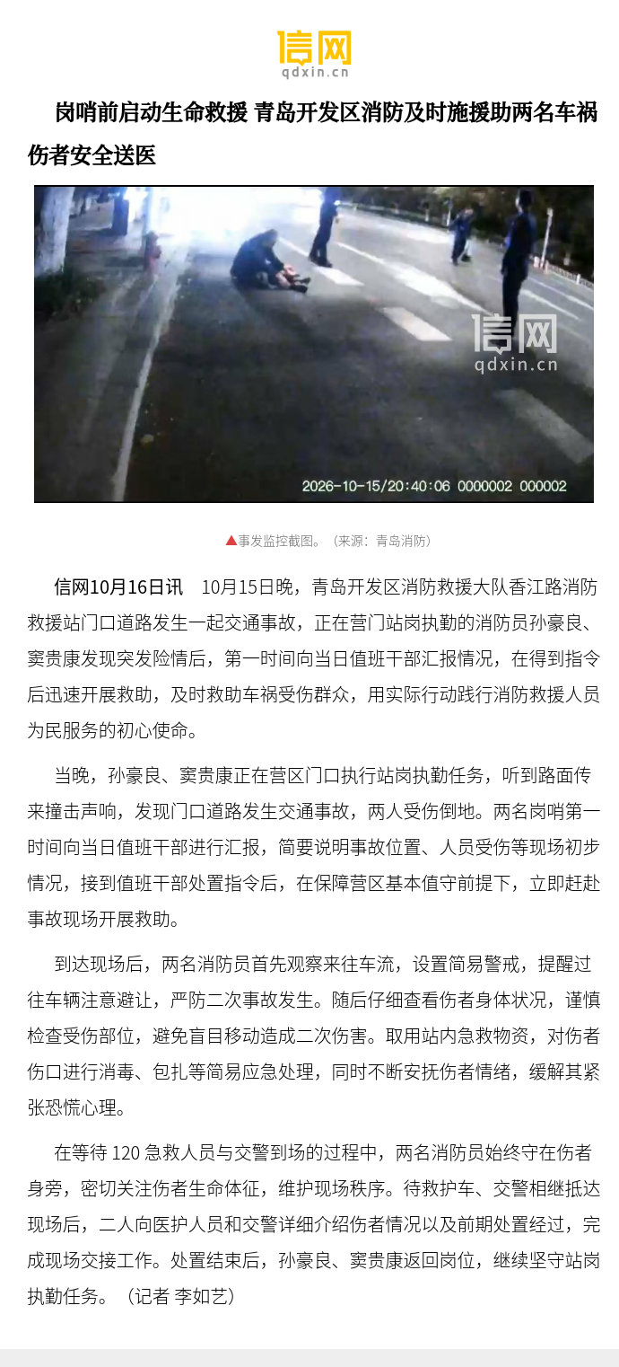 【岗哨前启动生命救援 青岛开发区消防及时施援助两名车祸伤者安全送医】10月15日晚，青岛开发区消防救援大队香江路消防救援站门口道路发生一起交通事故，正在营门站岗执勤的消防员孙豪良、窦贵康发现突发险情后，第一时间向当日值班干部汇报情况，在得到 ​