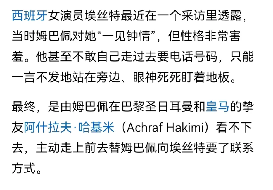 姆巴佩，足坛身价第一人，见了喜欢的姑娘连话都不敢说。
这事听着像段子，但传得有鼻子有眼。说他在一个活动上看见西班牙女演员埃丝特，当时就愣了。不是高冷，是不敢上。愣是没开口要联系方式。
最后谁解的围？哈基米。队友当中间人，帮忙把线搭上了。场上过五关斩六将的主儿，场下怂成这样。
你看，再牛的人，碰